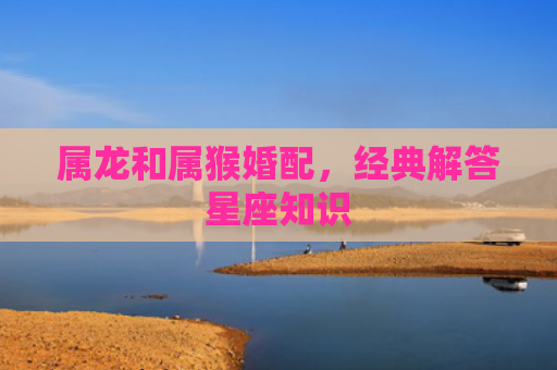属龙和属猴婚配，经典解答星座知识