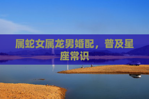 属蛇女属龙男婚配，普及星座常识