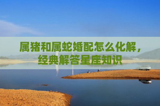 属猪和属蛇婚配怎么化解，经典解答星座知识