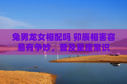 兔男龙女相配吗 卯辰相害容易有争吵，普及星座常识