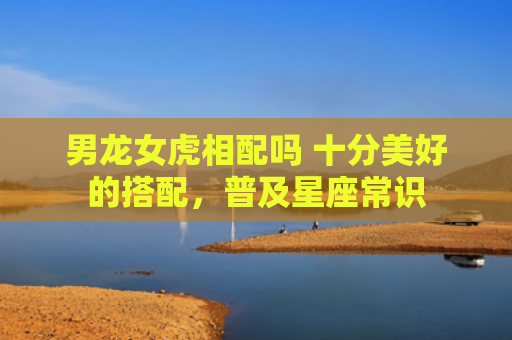 男龙女虎相配吗 十分美好的搭配，普及星座常识