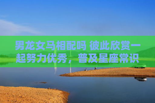 男龙女马相配吗 彼此欣赏一起努力优秀，普及星座常识