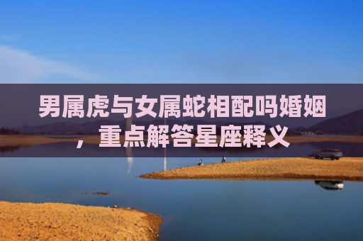 男属虎与女属蛇相配吗婚姻，重点解答星座释义