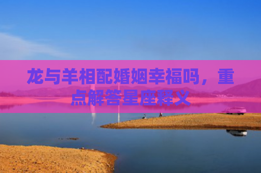 龙与羊相配婚姻幸福吗，重点解答星座释义