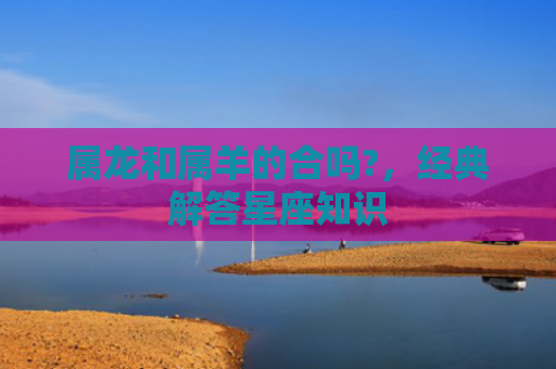 属龙和属羊的合吗?，经典解答星座知识
