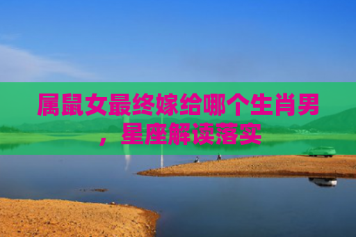 属鼠女最终嫁给哪个生肖男，星座解读落实