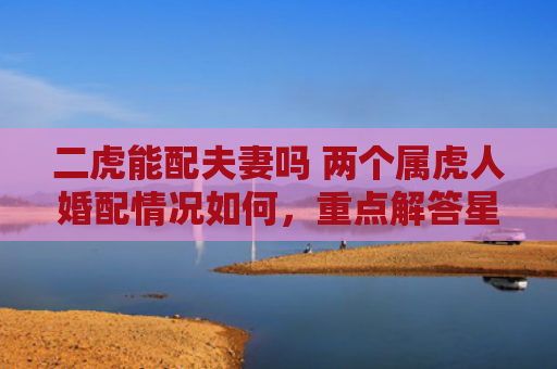 二虎能配夫妻吗 两个属虎人婚配情况如何，重点解答星座释义