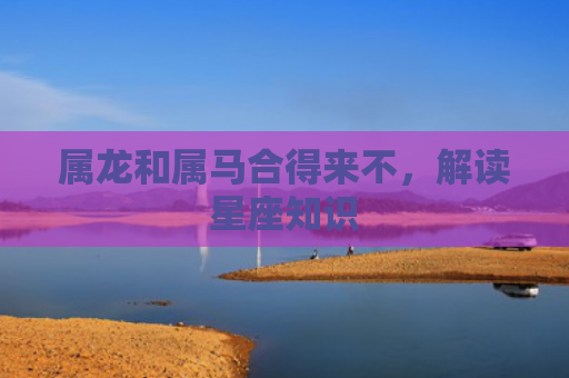 属龙和属马合得来不，解读星座知识