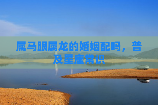 属马跟属龙的婚姻配吗，普及星座常识