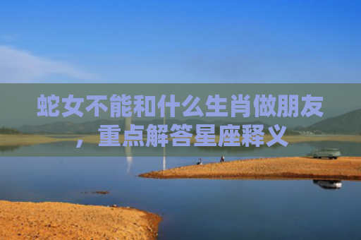 蛇女不能和什么生肖做朋友，重点解答星座释义