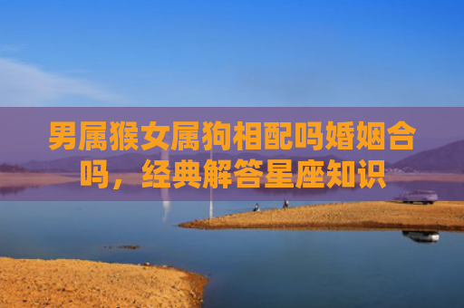 男属猴女属狗相配吗婚姻合吗，经典解答星座知识