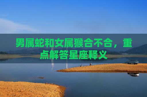 男属蛇和女属猴合不合，重点解答星座释义