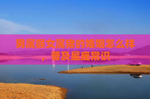 男属猴女属猪的婚姻怎么样，普及星座常识