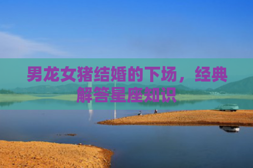 男龙女猪结婚的下场，经典解答星座知识