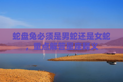 蛇盘兔必须是男蛇还是女蛇，重点解答星座释义