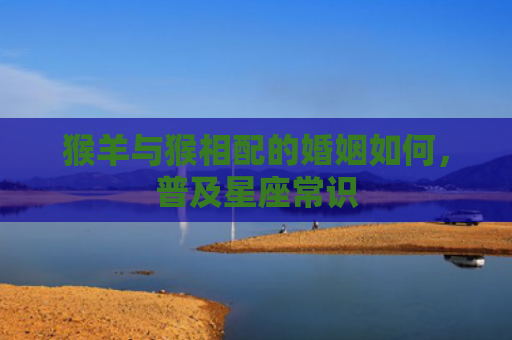 猴羊与猴相配的婚姻如何，普及星座常识