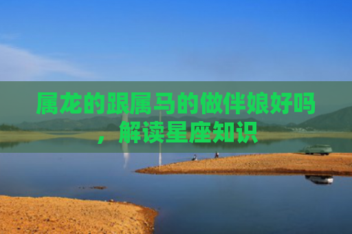 属龙的跟属马的做伴娘好吗，解读星座知识