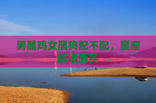 男属鸡女属狗配不配，星座解读落实