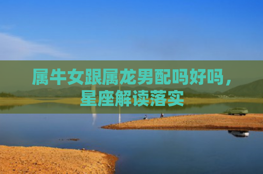 属牛女跟属龙男配吗好吗，星座解读落实