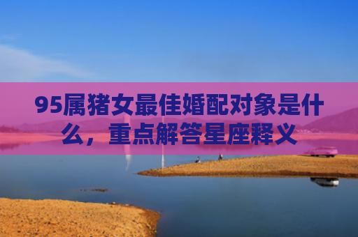 95属猪女最佳婚配对象是什么，重点解答星座释义