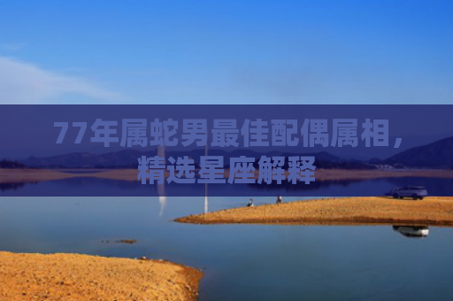 77年属蛇男最佳配偶属相，精选星座解释
