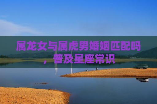 属龙女与属虎男婚姻匹配吗，普及星座常识