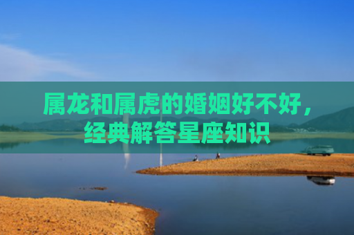 属龙和属虎的婚姻好不好，经典解答星座知识