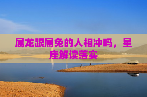 属龙跟属兔的人相冲吗，星座解读落实