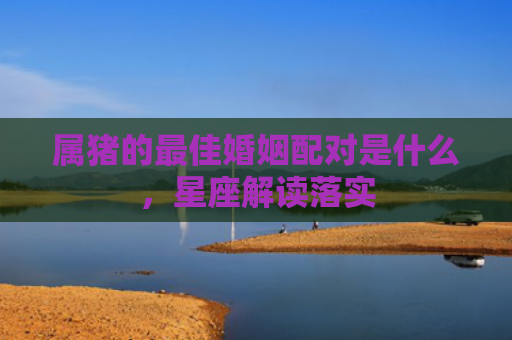 属猪的最佳婚姻配对是什么，星座解读落实
