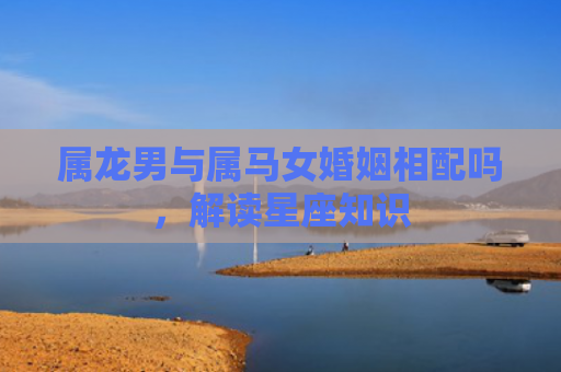 属龙男与属马女婚姻相配吗，解读星座知识