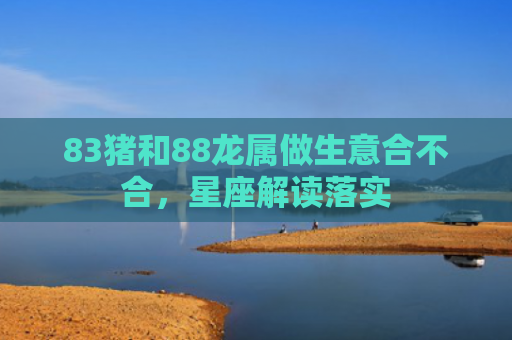 83猪和88龙属做生意合不合，星座解读落实