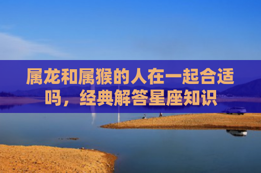 属龙和属猴的人在一起合适吗，经典解答星座知识