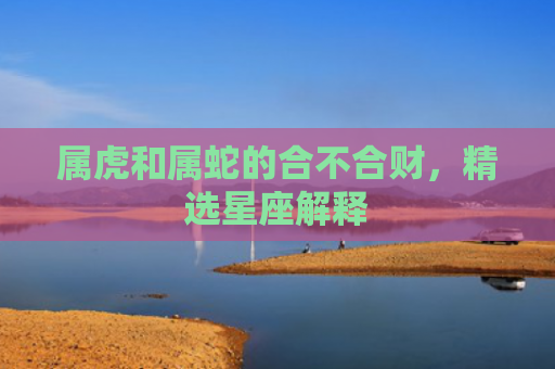 属虎和属蛇的合不合财，精选星座解释