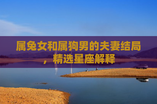属兔女和属狗男的夫妻结局，精选星座解释
