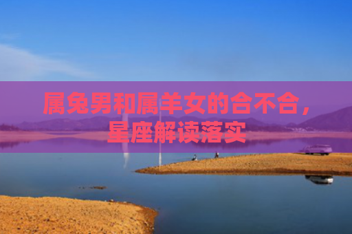 属兔男和属羊女的合不合，星座解读落实