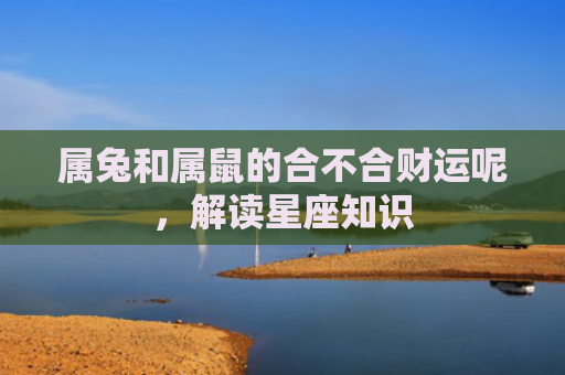属兔和属鼠的合不合财运呢，解读星座知识