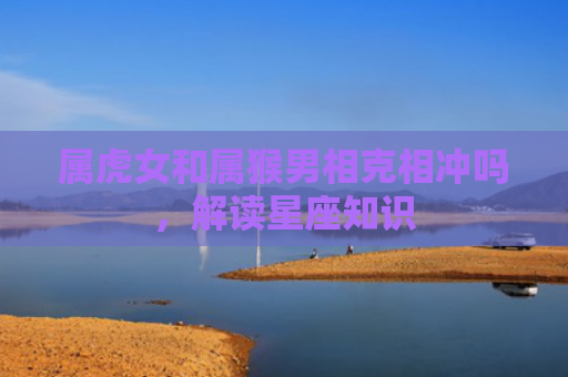 属虎女和属猴男相克相冲吗，解读星座知识