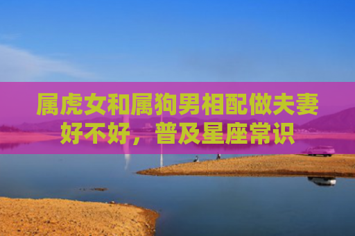 属虎女和属狗男相配做夫妻好不好，普及星座常识