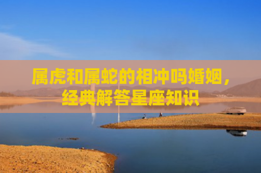 属虎和属蛇的相冲吗婚姻，经典解答星座知识
