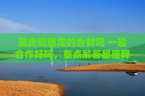 属虎和属龙的合财吗 一起合作好吗，重点解答星座释义