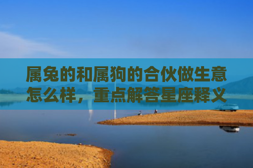 属兔的和属狗的合伙做生意怎么样，重点解答星座释义