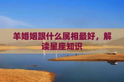 羊婚姻跟什么属相最好，解读星座知识