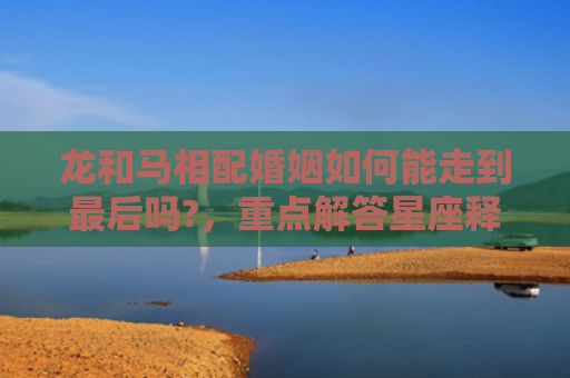 龙和马相配婚姻如何能走到最后吗?，重点解答星座释义