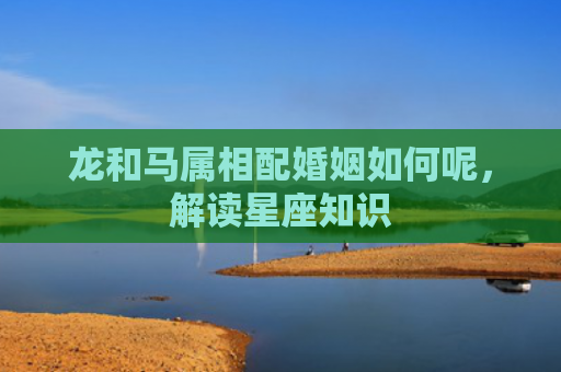龙和马属相配婚姻如何呢，解读星座知识