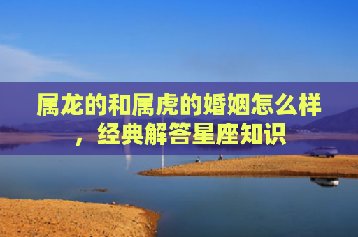 属龙的和属虎的婚姻怎么样，经典解答星座知识