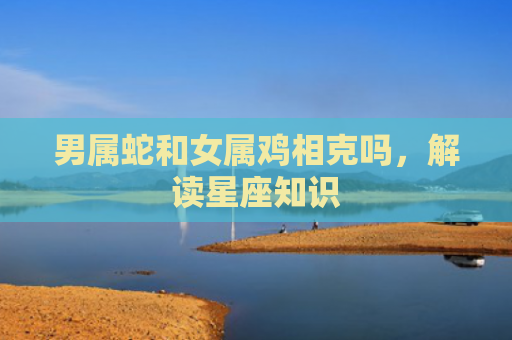 男属蛇和女属鸡相克吗，解读星座知识