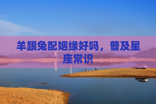羊跟兔配姻缘好吗，普及星座常识