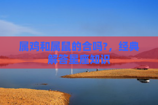 属鸡和属鼠的合吗?，经典解答星座知识