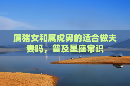 属猪女和属虎男的适合做夫妻吗，普及星座常识
