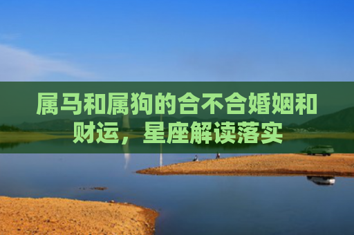 属马和属狗的合不合婚姻和财运，星座解读落实